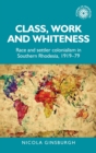 Image for Class, work and whiteness  : race and settler colonialism in Southern Rhodesia, 1919-79