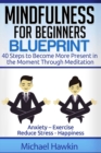 Image for Mindfulness for Beginners Blueprint : 40 Steps to Become More Present in the Moment Through Meditation ? Anxiety ? Exercise - Reduce Stress - Happiness