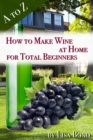 Image for to Z How to Make Wine at Home for Total Beginners: A practical step by step blueprint for homemade wine.