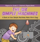 Image for The Six Simple Machines : A Book on How Simple Machines Make Work Easy Physics for Grade 2 Children&#39;s Physics Books