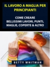 Image for Il Lavoro a Maglia per Principianti: Come Creare Bellissimi Lavori, Punti, Maglie, Coperte &amp; Altro