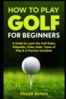 Image for How to Play Golf For Beginners : A Guide to Learn the Golf Rules, Etiquette, Clubs, Balls, Types of Play, &amp; A Practice Schedule