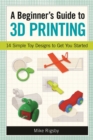 Image for A Beginner&#39;s Guide to 3D Printing: 14 Simple Toy Designs to Get You Started