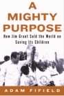 Image for A mighty purpose: how UNICEF&#39;s Jim Grant sold the world on saving its children