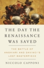 Image for The day the Renaissance was saved  : the Battle of Anghiari and Da Vinci&#39;s lost masterpiece