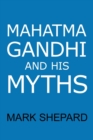 Image for Mahatma Gandhi and His Myths : Civil Disobedience, Nonviolence, and Satyagraha in the Real World (Plus Why It&#39;s &#39;Gandhi, &#39; Not &#39;Ghandi&#39;)