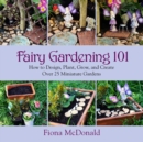 Image for Fairy gardening 101: how to design, plant, grow, and create over 25 miniature gardens