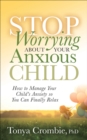 Image for Stop worrying about your anxious child: how to manage your child&#39;s anxiety so you can finally relax