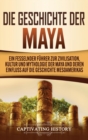 Image for Die Geschichte der Maya : Ein fesselnder F?hrer zur Zivilisation, Kultur und Mythologie der Maya und deren Einfluss auf die Geschichte Mesoamerikas