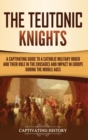 Image for The Teutonic Knights : A Captivating Guide to a Catholic Military Order and Their Role in the Crusades and Impact in Europe during the Middle Ages