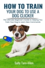 Image for How To Train Your Dog To Use A Dog Clicker : The Ultimate Beginner&#39;s Guide to Helping You Train Your Dog to Learn New Commands
