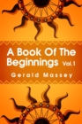 Image for A Book of the Beginnings Volume 1 : Concerning an attempt to recover and reconstitute the lost origines of the myths and mysteries, types and symbols, religion ... the mouthpiece and Africa as the bir