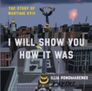 Image for I will show you how it was  : the story of wartime Kyiv