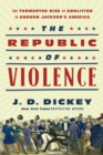 Image for The republic of violence  : the tormented rise of abolition in Andrew Jackson&#39;s America