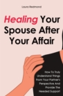 Image for Healing Your Spouse After Your Affair : How To Truly Understand Things From Your Partner&#39;s Perspective And Provide The Needed Support