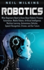 Image for Robotics : What Beginners Need to Know about Robotic Process Automation, Mobile Robots, Artificial Intelligence, Machine Learning, Autonomous Vehicles, Speech Recognition, Drones, and Our Future
