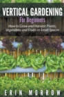 Image for Vertical Gardening For Beginners : How to Grow and Harvest Plants, Vegetables and Fruits in Small Spaces