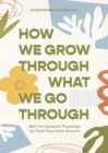 Image for How we grow through what we go through  : self-compassion practices for post-traumatic growth