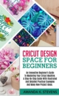 Image for Cricut Design Space for Beginners : An Innovative Beginner&#39;s Guide To Mastering Your Cricut Machine. A Step-By-Step Guide With Illustrated And Detailed Practical Examples And Many New Project Ideas.