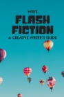 Image for Write Flash Fiction A Creative Writer&#39;s Guide : For Writers and Story Tellers of Any Book Genre, Novels, Fiction Stories, Teen and Children&#39;s Books. Quick Ideas, Creative Inspiration. Easy to Follow W