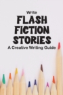 Image for Write Flash Fiction Stories A Creative Writing Guide : For Writers and Story Tellers of Any Book Genre, Novels, Fiction Stories, Teen and Children&#39;s Books. Quick Ideas, Creative Inspiration. Easy to F