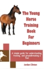 Image for The Young Horse Training Book For Beginners : A simple guide for understanding, training, and groundbreaking a foal