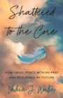 Image for Shattered to the Core : How I Made Peace with My Past and Reclaimed My Future