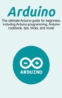 Image for Arduino : The ultimate Arduino guide for beginners, including Arduino programming, Arduino cookbook, tips, tricks, and more!