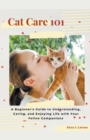 Image for Cat Care 101 : A Beginner&#39;s Guide to Understanding, Caring, and Enjoying Life with Your Feline Companions