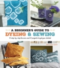 Image for A Beginner&#39;s Guide to Dyeing and Sewing: 12 Step-by-Step Lessons and 21 Projects to Get You Started