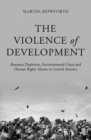 Image for The violence of development: resource depletion, environmental crises and human rights abuses in Central America
