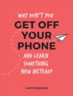 Image for Why don&#39;t you get off your phone and learn something new instead?  : fun, quirky and interesting alternatives to browsing your phone