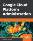 Image for Google Cloud Platform Administration : Design highly available, scalable, and secure cloud solutions on GCP