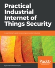 Image for Practical industrial Internet of Things security: a practitioner&#39;s guide for securing connected machines