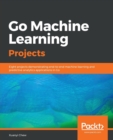 Image for Go Machine Learning Projects : Eight projects demonstrating end-to-end machine learning and predictive analytics applications in Go