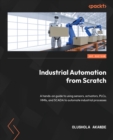 Image for Industrial automation from scratch: a hands-on guide for using sensors, actuators, PLC, HMI, and SCADA to automate industrial processes