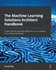 Image for The machine learning solutions architect handbook  : create machine learning platforms to run solutions in an enterprise setting
