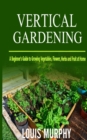 Image for Vertical Gardening : A Beginner&#39;s Guide to Growing Vegetables, Flowers, Herbs and Fruit at Home
