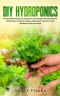 Image for DIY Hydroponics : The Beginner&#39;s Guide to Building a Sustainable and Inexpensive Hydroponic System At Home. Learn How to Quickly Start Growing Plants in Water