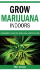 Image for Grow Marijuana Indoors : A Beginner&#39;s Guide on Marijuana Horticulture! The Indoors/Outdoors and Hydroponics Medical Grower&#39;s Bible. How to Have Personal Cultivation and Discover Cannabis Growing Secre