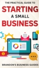 Image for The Practical Guide To Starting A Small Business : Your All In One Blueprint To A Successful Online&amp; Offline Business From Ideas, Plans&amp; Ideal Customers To Entrepreneurship, Taxes&amp; LLC&#39;s