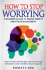 Image for How To Stop Worrying : A Beginner&#39;s Guide to Relieve Anxiety and Stress Management. Learn to Control Your Thoughts, Overcome Fear and Self-Doubt in Order to Find Your Way to Happy Life.