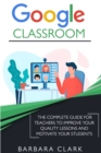 Image for Google Classroom : The Complete Guide for Teachers to Improve the Quality of your Lessons and Motivate your Students