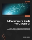 Image for A power user&#39;s guide to FL Studio: master the art of music production &amp; advanced mixing techniques to create billboard charting records