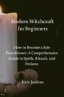 Image for Modern Witchcraft for Beginners : How to Become a Sole Practitioner: A Comprehensive Guide to Spells, Rituals, and Potions