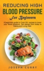 Image for Reducing High Blood Pressure for Beginners : A beginner&#39;s guide to Cook 40+ recipes to lower your blood pressure. Get started from today to Eating and Living Well.