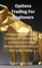 Image for Options Trading For Beginners : The Beginner&#39;s Guide For Investing And Generating A Consistent Cash Flow Without Effort With Options And Swing Trading