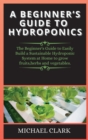 Image for A Beginner&#39;s Guide to Hydroponics : The Beginner&#39;s Guide to Easily Build a Sustainable Hydroponic System at Home to grow fruits, herbs and vegetables.