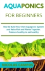 Image for Aquaponics for Beginners : How to Build Your Own Aquaponic System and Raise Fish and Plants Together. Produce healthy to eat healthy
