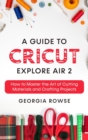 Image for A Guide to Cricut Explore Air 2 : How to Master the Art of Cutting Materials and Crafting Projects
